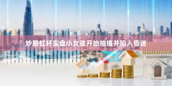 炒股杠杆实盘小女孩开始抽搐并陷入昏迷