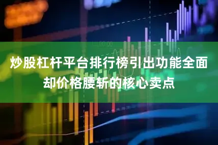 炒股杠杆平台排行榜引出功能全面却价格腰斩的核心卖点