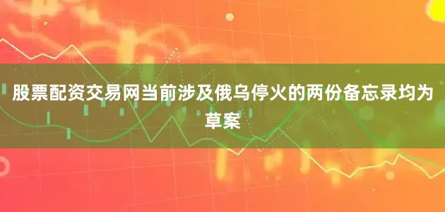 股票配资交易网当前涉及俄乌停火的两份备忘录均为草案