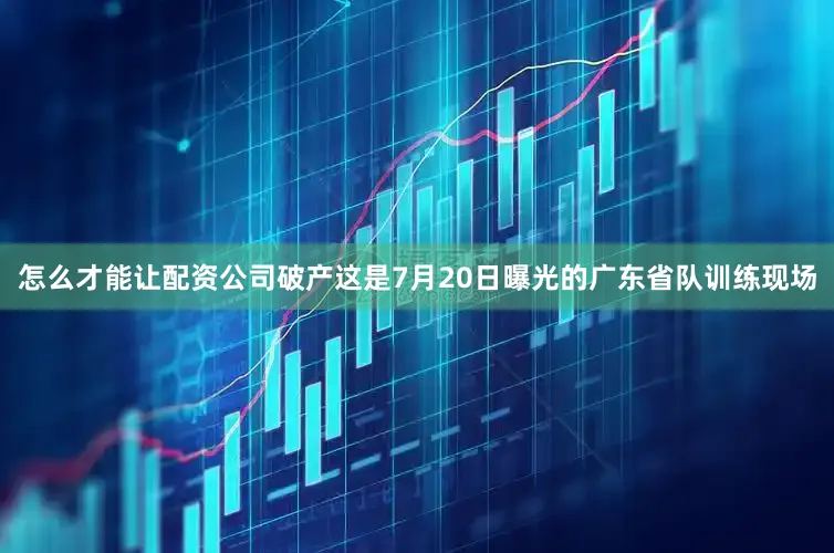 怎么才能让配资公司破产这是7月20日曝光的广东省队训练现场