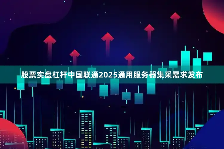 股票实盘杠杆中国联通2025通用服务器集采需求发布
