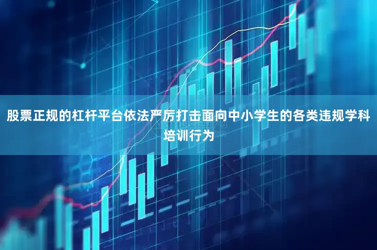 股票正规的杠杆平台依法严厉打击面向中小学生的各类违规学科培训行为