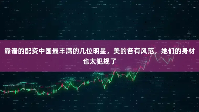 靠谱的配资中国最丰满的几位明星，美的各有风范，她们的身材也太犯规了