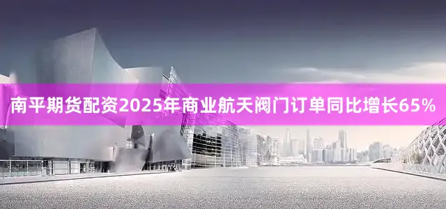 南平期货配资2025年商业航天阀门订单同比增长65%